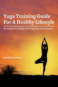 Title: Yoga Training Guide For A Healthy Lifestyle! Re-model Your Lifestyle With Yoga Tips and Techniques, Author: Ashley Swanbeine