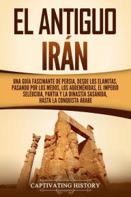 Title: El antiguo Irán: Una guía fascinante de Persia, desde los elamitas, pasando por los medos, los aqueménidas, el Imperio seléucida, Partia y la dinastía sasánida, hasta la conquista árabe, Author: Captivating History