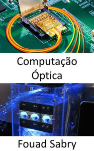 Title: Computação Óptica: Processadores fotônicos revolucionam o aprendizado de máquina e prometem velocidades de cálculo extremamente rápidas com demandas de energia muito menores, Author: Fouad Sabry