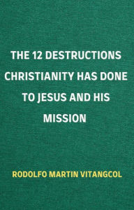 Title: The 12 Destructions Christianity Has Done to Jesus and His Mission, Author: Rodolfo Martin Vitangcol