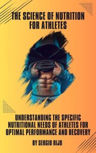 Title: The Science of Nutrition for Athletes: Understanding the Specific Nutritional Needs of Athletes for Optimal Performance and Recovery, Author: SERGIO RIJO