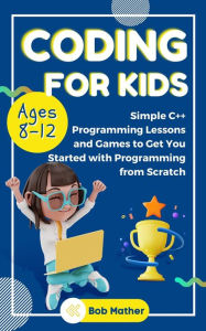 Title: Coding for Kids Ages 8-12: Simple C++ Programming Lessons and Games to Get You Started With Programming from Scratch, Author: Bob Mather