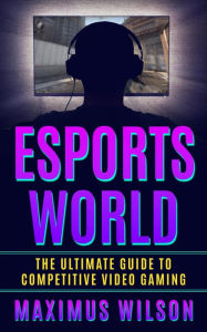 Title: Esports World - The Ultimate Guide to Competitive Video Gaming, Author: Maximus Wilson