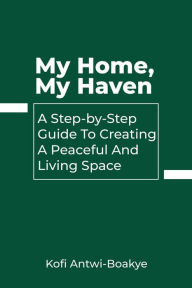 Title: My Home, My Haven: A Step-by-Step Guide to Creating a Peaceful and Inviting Living Space, Author: Kofi Antwi - Boakye