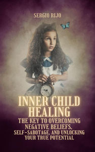 Title: Inner Child Healing: The Key to Overcoming Negative Beliefs, Self-Sabotage, and Unlocking Your True Potential, Author: SERGIO RIJO