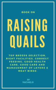 Title: Book On Raising Quails: Top Breeds Selection, Right Facilities, Correct Feeding, Good Health Care, Good Care and Management of Layers & Meat Birds, Author: Rachael B