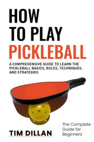 Title: How to Play Pickleball The Complete Guide for Beginners : A Comprehensive Guide to Learn the Pickleball Basics, Rules, Techniques and Strategies, Author: Tim Dillan