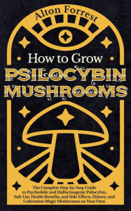 Title: How to Grow Psilocybin Mushrooms: The Complete Step-By-Step Guide to Psychedelic and Hallucinogenic Psilocybin, Safe Use, Health Benefits, and Side Effects, History, and Cultivation Magic Mushrooms, Author: Alton Forrest