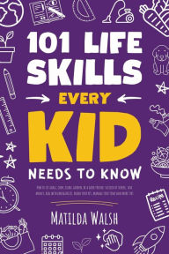 Title: 101 Life Skills Every Kid Needs to Know - How to set goals, cook, clean, garden, be a good friend, succeed at school, save money, deal with emergencies, mind your pet, manage your time and more tips., Author: Matilda Walsh