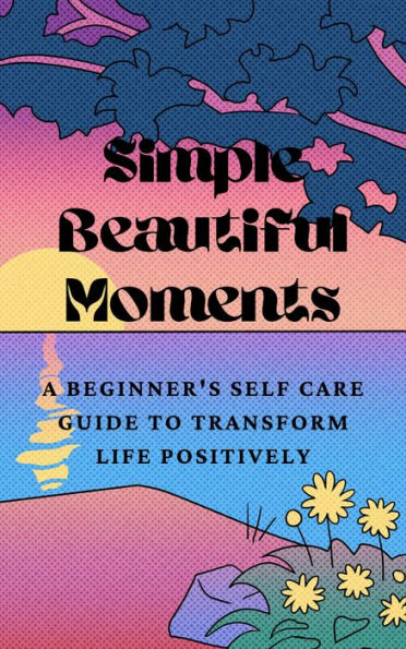 Simple Beautiful Moments : A Beginner's Self Care Guide to Transform Life Positively