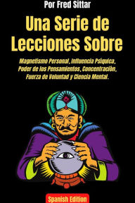 Title: Una Serie de Lecciones Sobre Magnetismo Personal, Influencia Psíquica, Poder de los Pensamientos, Concentración, Fuerza de Voluntad y Ciencia Mental., Author: Fred Sittar