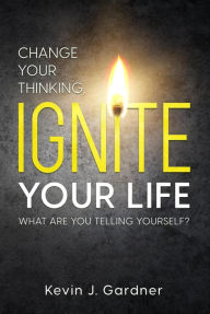 Title: Change Your Thinking, Ignite Your Life: What Are You Telling Yourself?, Author: Kevin J. Gardner