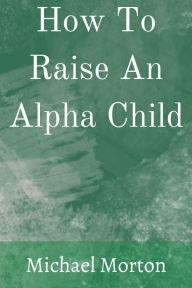 Title: How To Raise An Alpha Child, Author: Michael Morton
