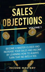 Title: Sales Objections: Become a Master Closer (Increase Your Sales and Income by Learning How to Always Turn That No into a Yes Volume 1), Author: Income Mastery