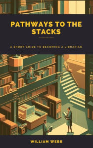 Title: Pathways to the Stacks: A Short Guide to Becoming a Librarian, Author: William Webb