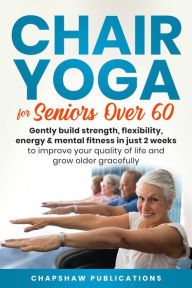 Title: Chair Yoga For Seniors Over 60: Gently Build Strength, Flexibility, Energy, & Mental Fitness In Just 2 Weeks To Improve Your Quality Of Life And Grow Older Gracefully, Author: Chapshaw Publications