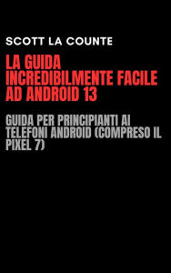Title: La Guida Incredibilmente Facile Ad Android 13: Guida per Principianti Ai Telefoni Android (Compreso Il Pixel 7), Author: Scott La Counte