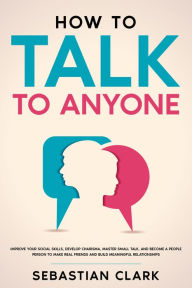 Title: How To Talk To Anyone: Improve Your Social Skills, Develop Charisma, Master Small Talk, and Become a People Person to Make Real Friends and Build Meaningful Relationships., Author: Sebastian Clark