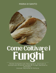 Title: Come Coltivare i Funghi: Guida Completa per Raccogliere, Coltivare e Conservare Diverse Varietà di Funghi Deliziosi e Nutrienti. Incluse Tecniche di Cottura, Author: Maria Di Santo