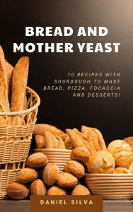 Title: Bread and Mother Yeast: 70 Recipes With Sourdough to Make Bread, Pizza, Focaccia and Desserts!, Author: Daniel Silva