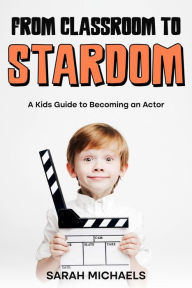 Title: From Classroom to Stardom: A Kids Guide to Becoming an Actor, Author: Sarah Michaels