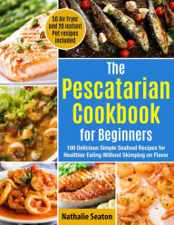 Title: The Pescatarian Cookbook for Beginners: 100 Delicious Simple Seafood Recipes for Healthier Eating Without Skimping on Flavor. 50 Air Fryer and 20 Instant Pot recipes included, Author: Nathalie Seaton