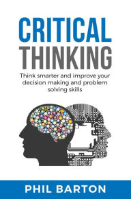 Title: Critical Thinking: Think Smarter and Improve Your Decision Making and Problem Solving Skills (Self-Help, #1), Author: Phil Barton