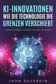 Title: KI-Innovationen: Wie die Technologie die Grenzen verschiebt Künstliche Intelligenz verstehen und nutzen: Ein AI-Buch, Author: Jhon Dujardin