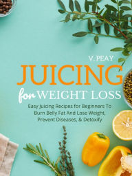 Title: Juicing for Weight Loss: Easy Step-by-Step Juicing Recipes for Beginners to Burn Belly Fat and Lose Weight, Prevent Diseases, and Detoxify, Author: V. Peay
