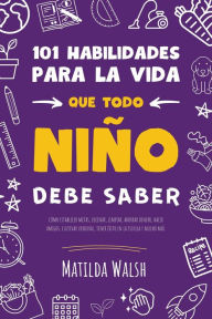 Title: 101 Habilidades para la vida que todo niño debe saber: cómo establecer metas, cocinar, limpiar, ahorrar dinero, hacer amigos, cultivar verduras, tener éxito en la escuela y mucho más, Author: Matilda Walsh