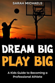 Title: Dream Big, Play Big: A Kids Guide to Becoming a Professional Athlete, Author: Sarah Michaels