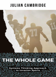 Title: The Whole Game: Systems Thinking Approach to Invasion Sports, Author: Julian Cambridge