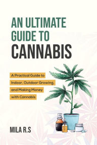 Title: An Ultimate Guide To Cannabis: A Practical Guide to Indoor, Outdoor Growing, and Making Money with Cannabis, Author: Mila R.S.