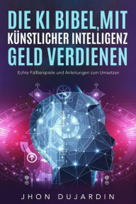 Title: Die KI Bibel, mit künstlicher Intelligenz Geld verdienen: Echte Fallbeispiele und Anleitungen zum Umsetzen, Author: Jhon Dujardin