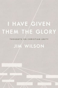 Title: I Have Given Them the Glory: Thoughts on Christian Unity, Author: Jim Wilson