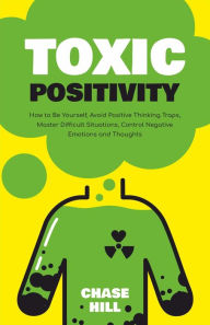 Title: Toxic Positivity: How to Be Yourself, Avoid Positive Thinking Traps, Master Difficult Situations, Control Negative Emotions and Thoughts, Author: Chase Hill