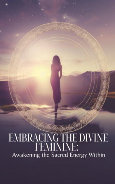 Embracing The Divine Feminine Awakening The Sacred Energy Within By