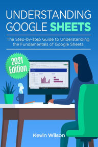 Title: Understanding Google Sheets - 2021 Edition: The Step-by-step Guide to Understanding the Fundamentals of Google Sheets, Author: Kevin Wilson