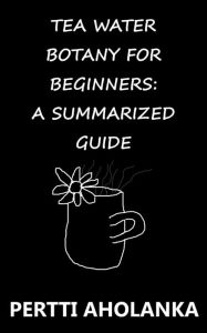 Title: Tea Water Botany for Beginners: A Summarized Guide, Author: Pertti Aholanka