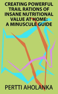 Title: Creating Powerful Trail Rations of Insane Nutritional Value at Home: A Minuscule Guide, Author: Pertti Aholanka