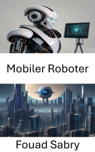 Title: Mobiler Roboter: Das visionäre Potenzial mobiler Roboter erschließen, Author: Fouad Sabry