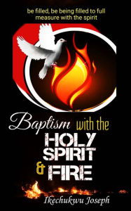 Title: Baptism with the Holy Spirit and Fire: Be Filled, be Being Filled to Full Measure with the Spirit, Author: Ikechukwu Joseph