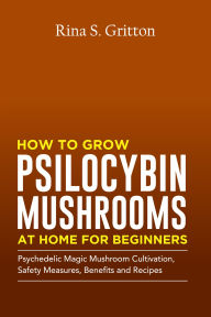 Title: How to Grow Psilocybin Mushrooms at Home for Beginners: Psychedelic Magic Mushroom Cultivation, Safety Measures, Benefits and Recipes, Author: Rina S. Gritton