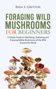 Title: Foraging Wild Mushrooms for Beginners: A Simple Guide to Identifying, Gathering and Enjoying Edible Mushrooms of the Wild Around the World, Author: Rina S. Gritton