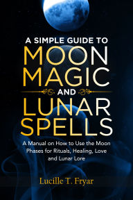 Title: A Simple Guide to Moon Magic and Lunar Spells: A Manual on How to Use the Moon Phases for Rituals, Healing, Love and Lunar Lore, Author: Lucille T. Fryar