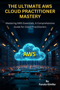 Title: The Ultimate Aws Cloud Practitioner Mastery: Mastering AWS Essentials, A Comprehensive Guide for Cloud Practitioners, Author: Furuta Kimiko