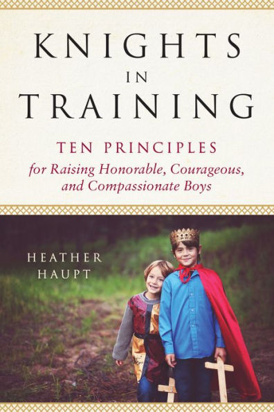 Knights in Training: Ten Principles for Raising Honorable, Courageous, and Compassionate Boys