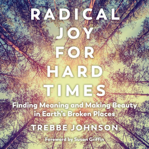 Radical Joy for Hard Times: Finding Meaning and Making Beauty in Earth's Broken Places