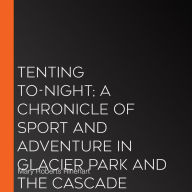 Tenting To-Night; A Chronicle Of Sport And Adventure In Glacier Park And The Cascade Mountains