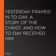 Yesterday Framed in To-day: A Story of the Christ, and How To-Day Received Him